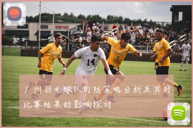广州羽毛球队盯防策略分析及其对比赛结果的影响探讨
