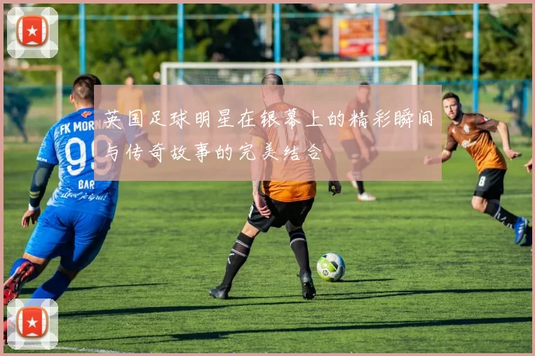 英国足球明星在银幕上的精彩瞬间与传奇故事的完美结合