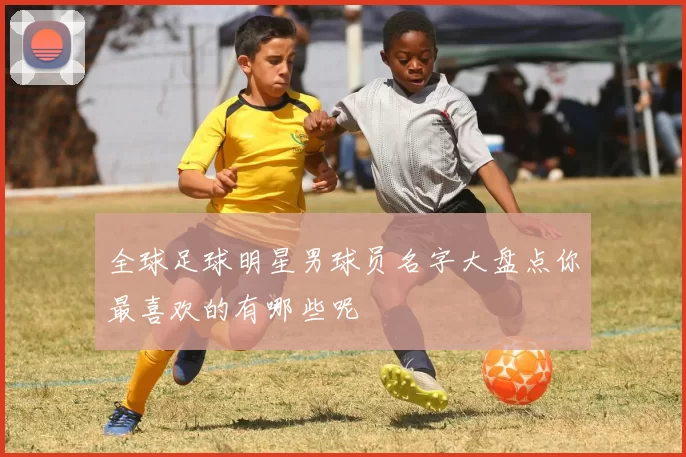 全球足球明星男球员名字大盘点你最喜欢的有哪些呢