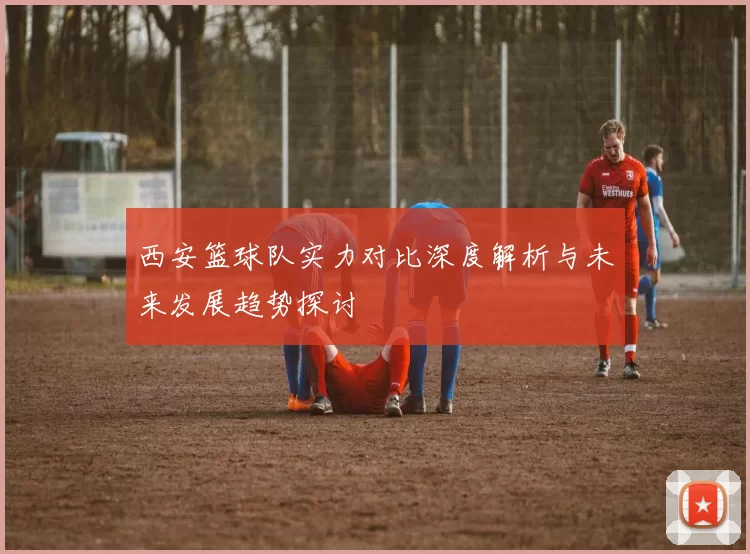 西安篮球队实力对比深度解析与未来发展趋势探讨
