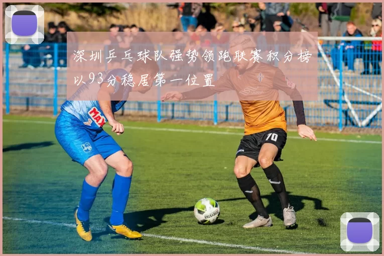 深圳乒乓球队强势领跑联赛积分榜以93分稳居第一位置