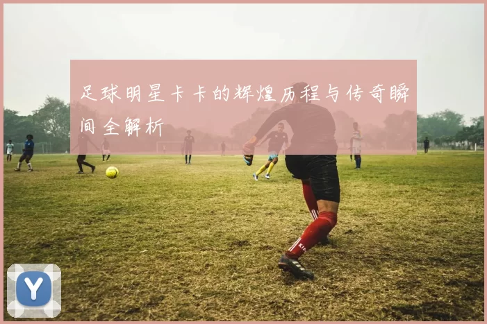 足球明星卡卡的辉煌历程与传奇瞬间全解析