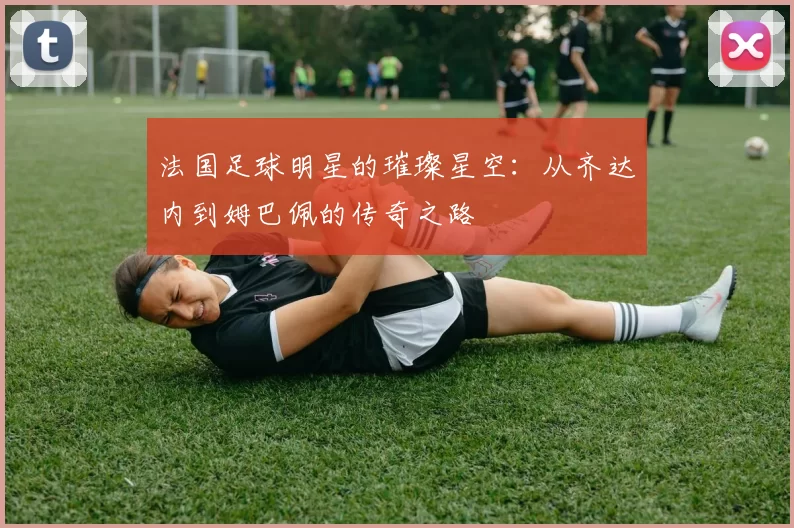 法国足球明星的璀璨星空：从齐达内到姆巴佩的传奇之路