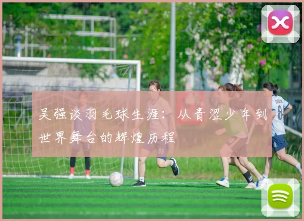 吴强谈羽毛球生涯：从青涩少年到世界舞台的辉煌历程