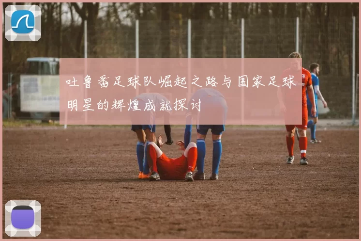 吐鲁番足球队崛起之路与国家足球明星的辉煌成就探讨